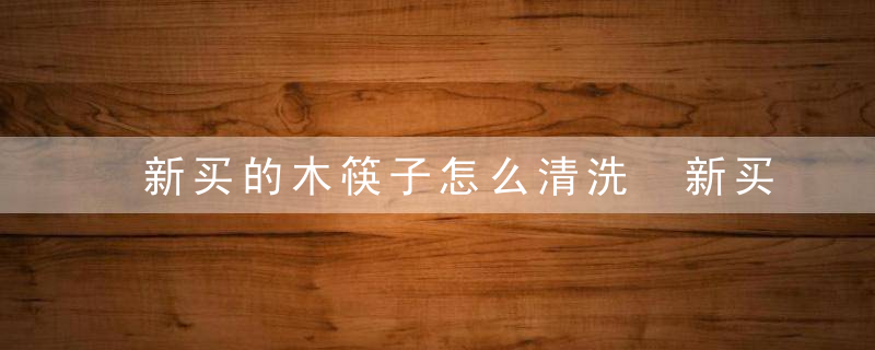 新买的木筷子怎么清洗 新买的木筷子清洗技巧